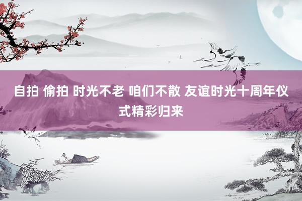自拍 偷拍 时光不老 咱们不散 友谊时光十周年仪式精彩归来