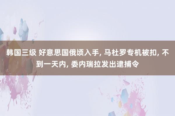 韩国三级 好意思国俄顷入手， 马杜罗专机被扣， 不到一天内， 委内瑞拉发出逮捕令