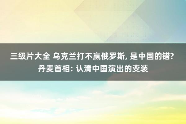 三级片大全 乌克兰打不赢俄罗斯， 是中国的错? 丹麦首相: 认清中国演出的变装