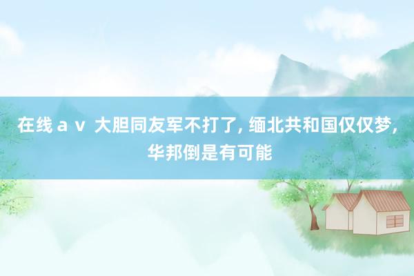 在线ａｖ 大胆同友军不打了， 缅北共和国仅仅梦， 华邦倒是有可能