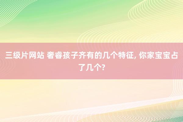 三级片网站 奢睿孩子齐有的几个特征， 你家宝宝占了几个?