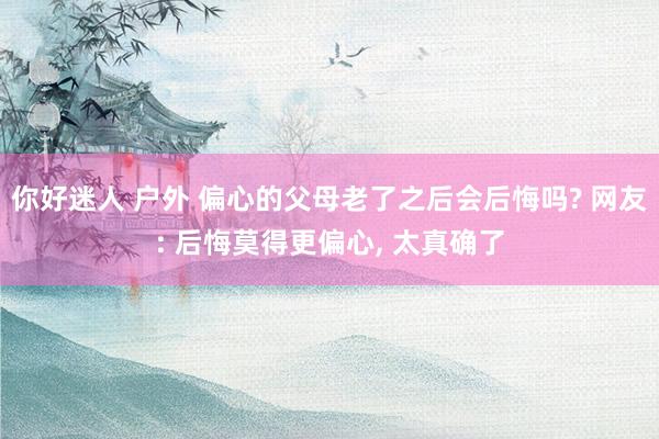 你好迷人 户外 偏心的父母老了之后会后悔吗? 网友: 后悔莫得更偏心， 太真确了