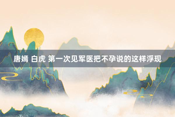 唐嫣 白虎 第一次见军医把不孕说的这样浮现