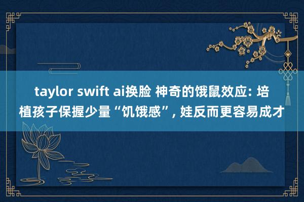 taylor swift ai换脸 神奇的饿鼠效应: 培植孩子保握少量“饥饿感”， 娃反而更容易成才