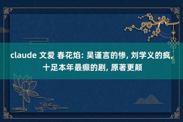 claude 文爱 春花焰: 吴谨言的惨， 刘学义的疯， 十足本年最癫的剧， 原著更颠