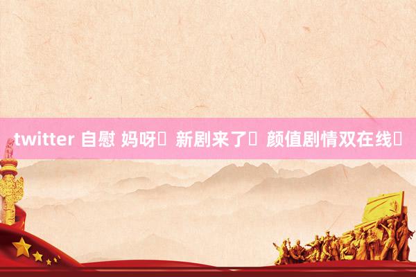 twitter 自慰 妈呀❗新剧来了❗颜值剧情双在线❗
