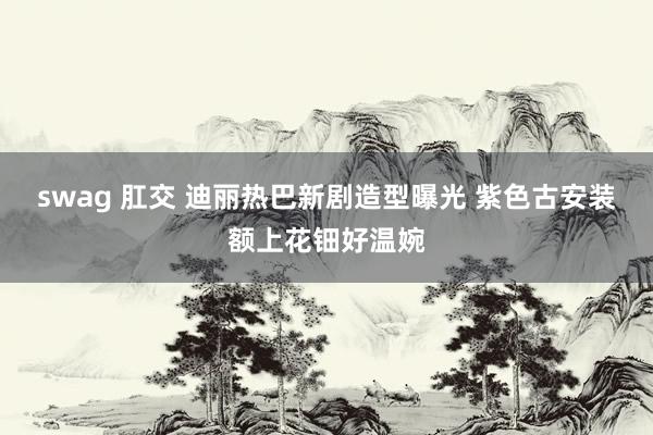 swag 肛交 迪丽热巴新剧造型曝光 紫色古安装额上花钿好温婉