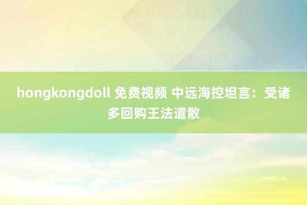 hongkongdoll 免费视频 中远海控坦言：受诸多回购王法遣散