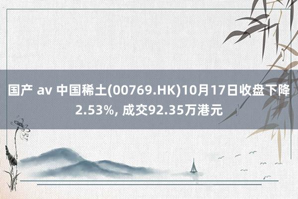 国产 av 中国稀土(00769.HK)10月17日收盘下降2.53%， 成交92.35万港元