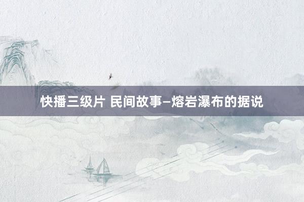 快播三级片 民间故事—熔岩瀑布的据说