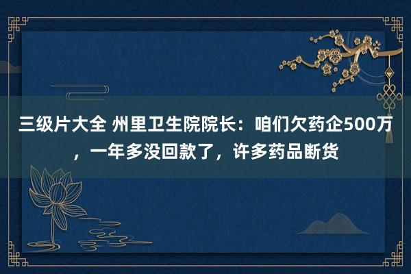 三级片大全 州里卫生院院长：咱们欠药企500万，一年多没回款了，许多药品断货