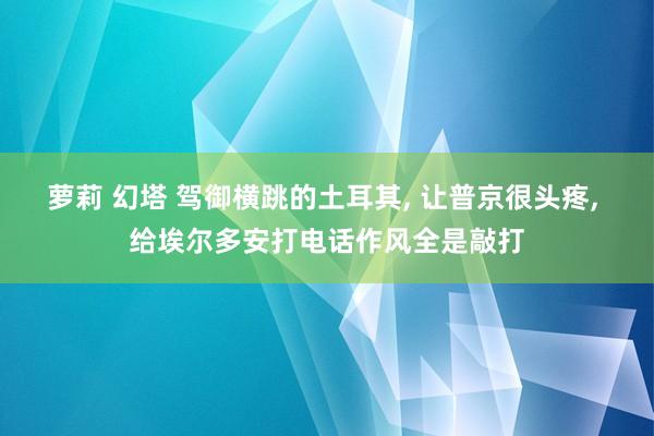 萝莉 幻塔 驾御横跳的土耳其， 让普京很头疼， 给埃尔多安打电话作风全是敲打