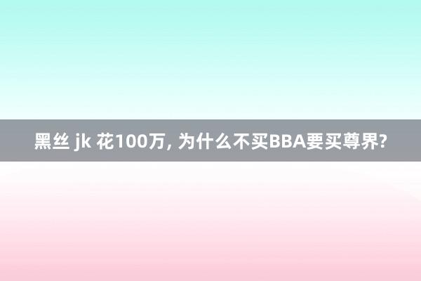 黑丝 jk 花100万， 为什么不买BBA要买尊界?