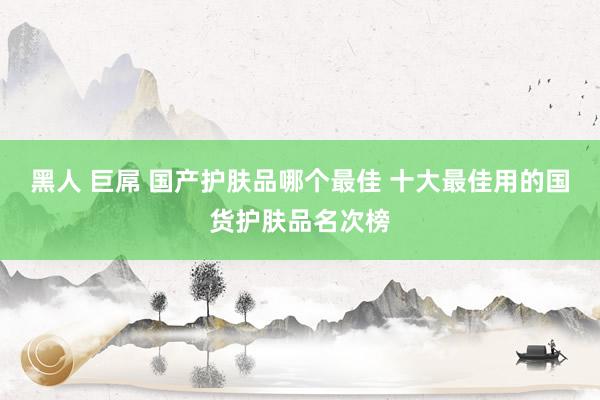 黑人 巨屌 国产护肤品哪个最佳 十大最佳用的国货护肤品名次榜