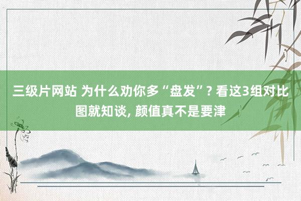 三级片网站 为什么劝你多“盘发”? 看这3组对比图就知谈， 颜值真不是要津