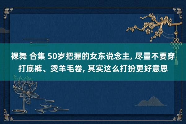 裸舞 合集 50岁把握的女东说念主， 尽量不要穿打底裤、烫羊毛卷， 其实这么打扮更好意思