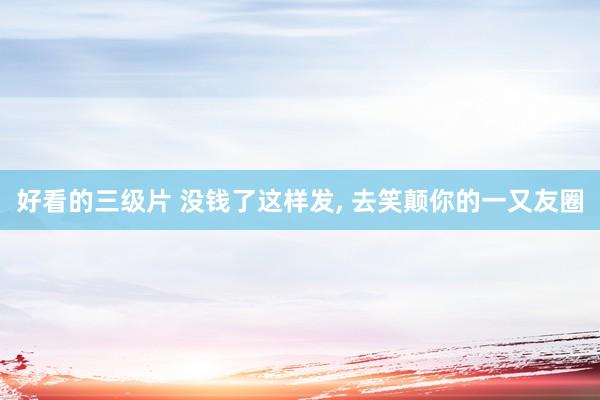 好看的三级片 没钱了这样发， 去笑颠你的一又友圈