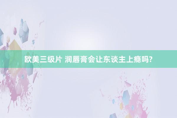 欧美三级片 润唇膏会让东谈主上瘾吗?