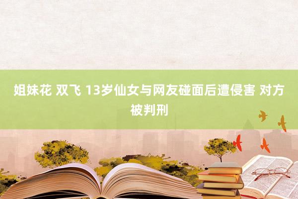 姐妹花 双飞 13岁仙女与网友碰面后遭侵害 对方被判刑
