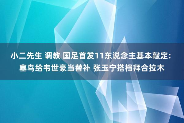 小二先生 调教 国足首发11东说念主基本敲定: 塞鸟给韦世豪当替补 张玉宁搭档拜合拉木