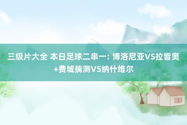 三级片大全 本日足球二串一: 博洛尼亚VS拉皆奥+费城揣测VS纳什维尔