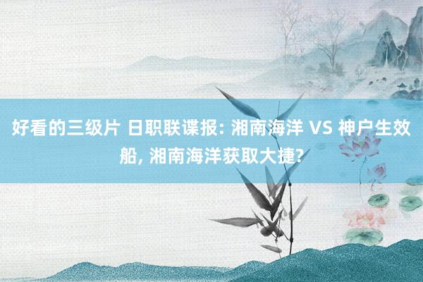 好看的三级片 日职联谍报: 湘南海洋 VS 神户生效船， 湘南海洋获取大捷?