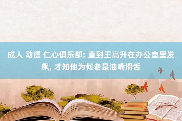 成人 动漫 仁心俱乐部: 直到王高升在办公室里发飙， 才知他为何老是油嘴滑舌