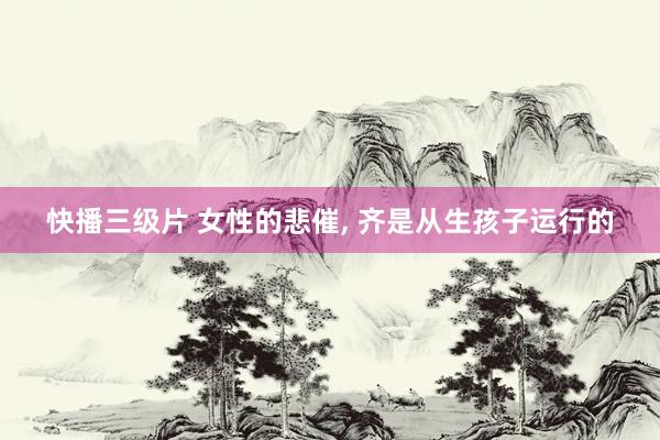 快播三级片 女性的悲催， 齐是从生孩子运行的