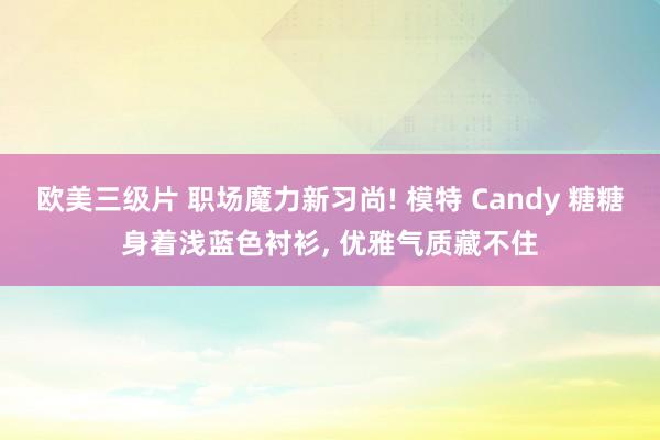 欧美三级片 职场魔力新习尚! 模特 Candy 糖糖身着浅蓝色衬衫， 优雅气质藏不住