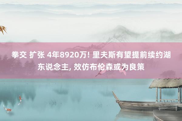 拳交 扩张 4年8920万! 里夫斯有望提前续约湖东说念主， 效仿布伦森或为良策