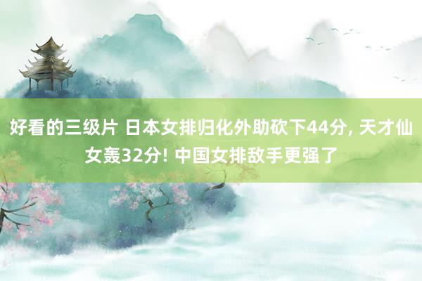 好看的三级片 日本女排归化外助砍下44分， 天才仙女轰32分! 中国女排敌手更强了