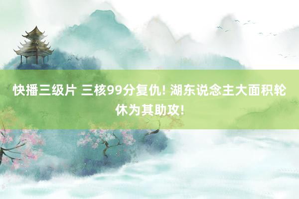 快播三级片 三核99分复仇! 湖东说念主大面积轮休为其助攻!