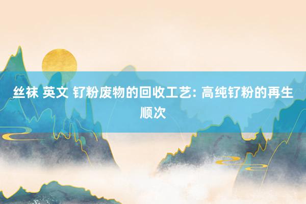 丝袜 英文 钌粉废物的回收工艺: 高纯钌粉的再生顺次