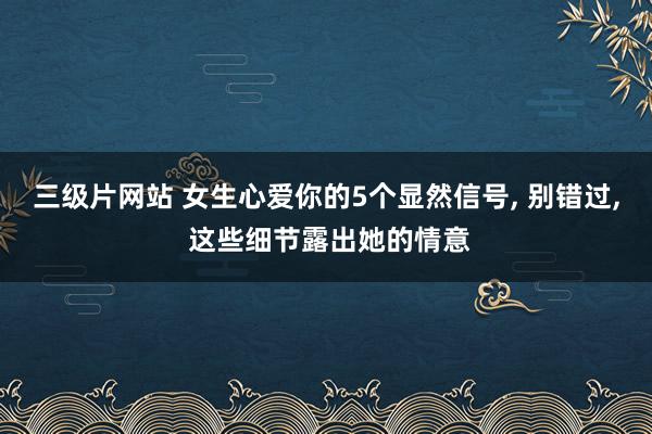 三级片网站 女生心爱你的5个显然信号， 别错过， 这些细节露出她的情意