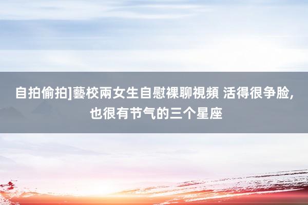 自拍偷拍]藝校兩女生自慰裸聊視頻 活得很争脸， 也很有节气的三个星座