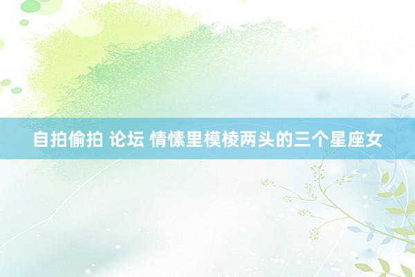 自拍偷拍 论坛 情愫里模棱两头的三个星座女