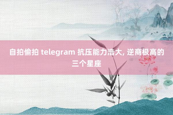 自拍偷拍 telegram 抗压能力浩大， 逆商极高的三个星座