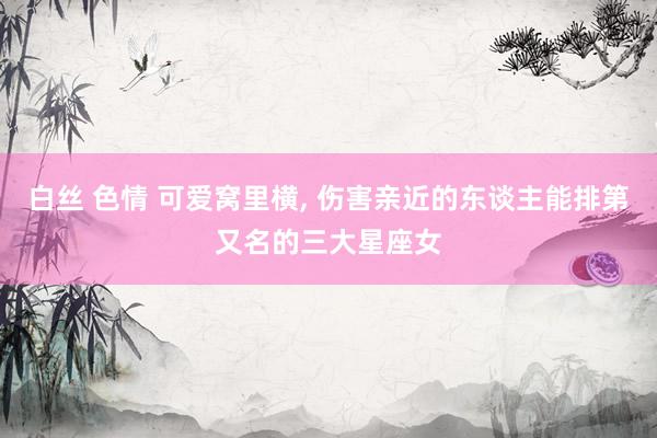 白丝 色情 可爱窝里横， 伤害亲近的东谈主能排第又名的三大星座女