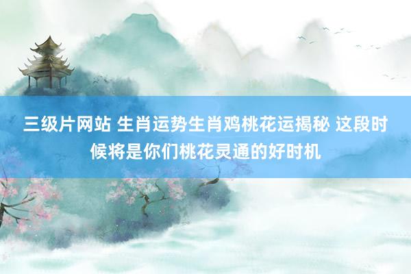 三级片网站 生肖运势生肖鸡桃花运揭秘 这段时候将是你们桃花灵通的好时机