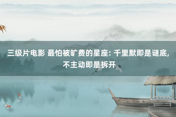 三级片电影 最怕被旷费的星座: 千里默即是谜底， 不主动即是拆开