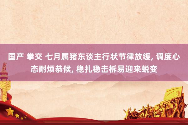 国产 拳交 七月属猪东谈主行状节律放缓， 调度心态耐烦恭候， 稳扎稳击柝易迎来蜕变