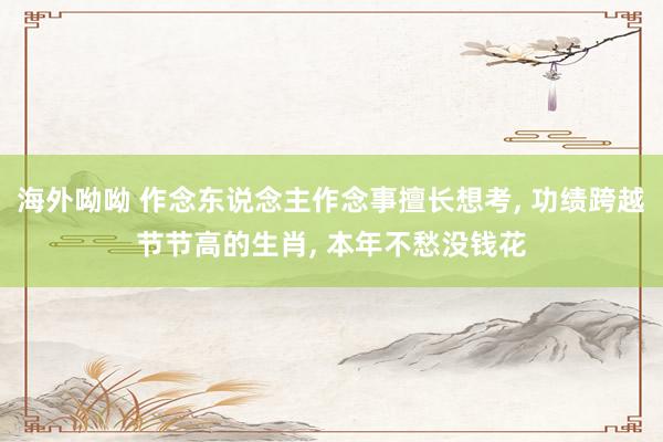 海外呦呦 作念东说念主作念事擅长想考， 功绩跨越节节高的生肖， 本年不愁没钱花