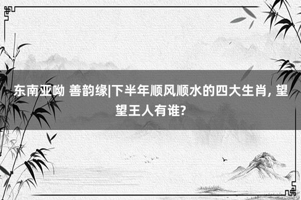 东南亚呦 善韵缘|下半年顺风顺水的四大生肖， 望望王人有谁?
